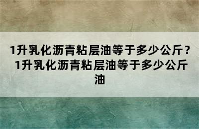 1升乳化沥青粘层油等于多少公斤？ 1升乳化沥青粘层油等于多少公斤油